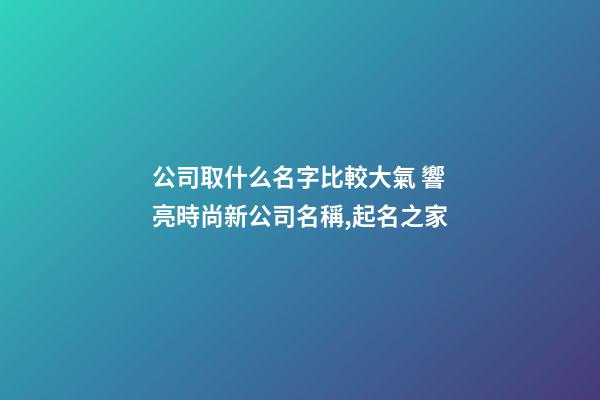 公司取什么名字比較大氣 響亮時尚新公司名稱,起名之家